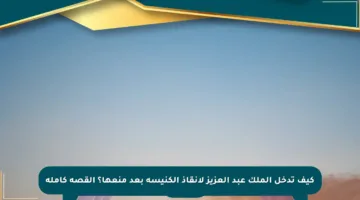 كيف تدخل الملك عبد العزيز لإنقاذ الكنيسة بعد منعها؟ القصة كاملة